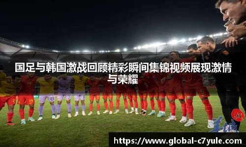 国足与韩国激战回顾精彩瞬间集锦视频展现激情与荣耀